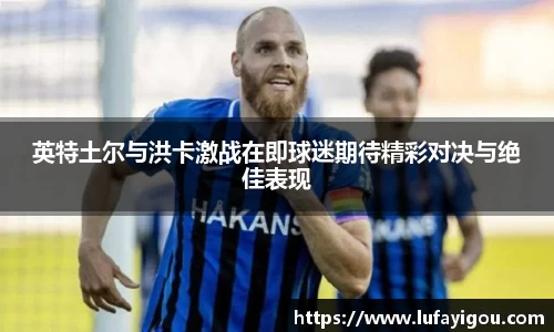 英特土尔与洪卡激战在即球迷期待精彩对决与绝佳表现