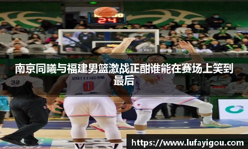 南京同曦与福建男篮激战正酣谁能在赛场上笑到最后